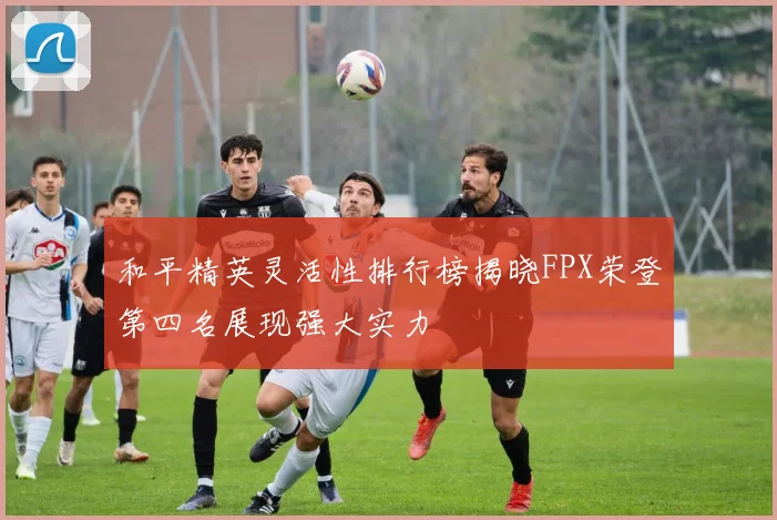 和平精英灵活性排行榜揭晓FPX荣登第四名展现强大实力