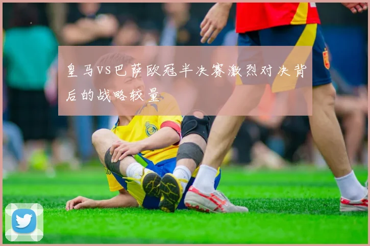 皇马vs巴萨欧冠半决赛激烈对决背后的战略较量