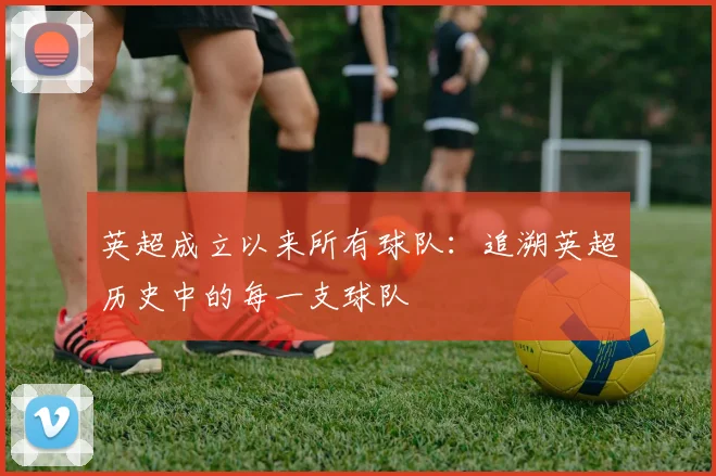 英超成立以来所有球队：追溯英超历史中的每一支球队