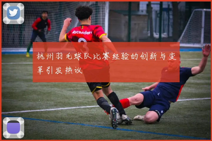 杭州羽毛球队比赛经验的创新与变革引发热议