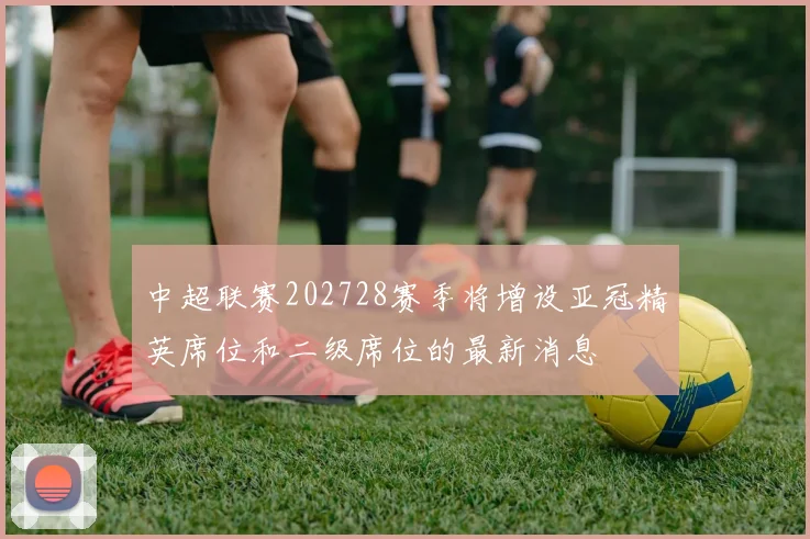 中超联赛202728赛季将增设亚冠精英席位和二级席位的最新消息
