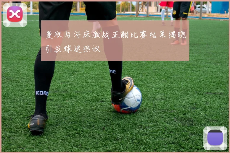 曼联与河床激战正酣比赛结果揭晓引发球迷热议