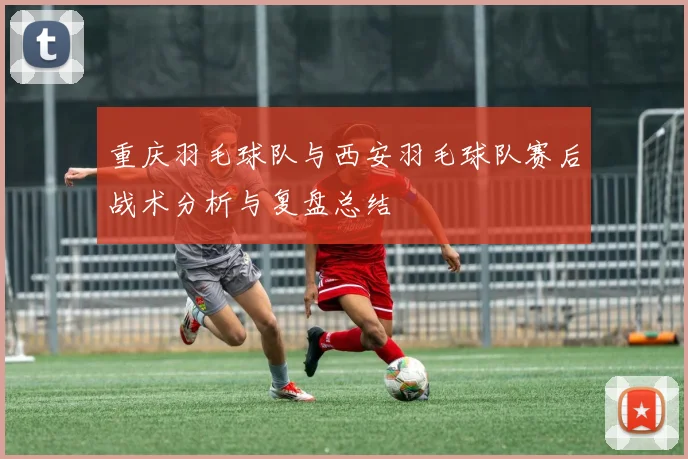 重庆羽毛球队与西安羽毛球队赛后战术分析与复盘总结