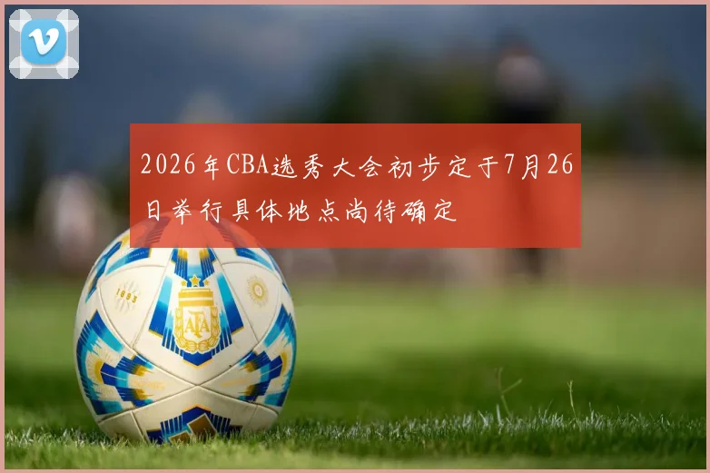 2026年CBA选秀大会初步定于7月26日举行具体地点尚待确定